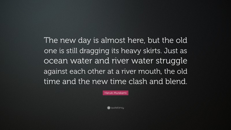 Haruki Murakami Quote: “The new day is almost here, but the old one is still dragging its heavy skirts. Just as ocean water and river water struggle against each other at a river mouth, the old time and the new time clash and blend.”