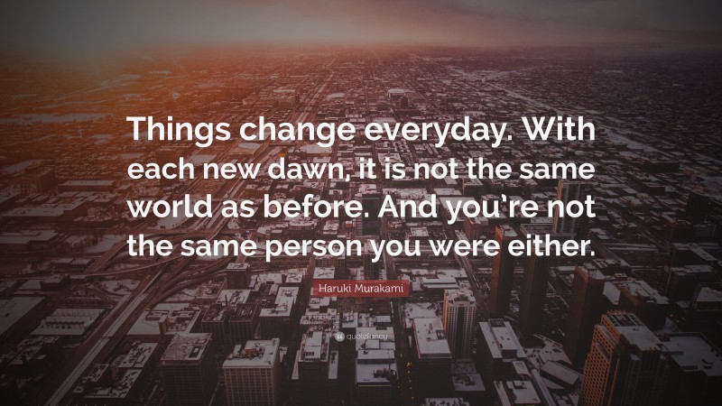 Haruki Murakami Quote: “Things change everyday. With each new dawn, it is not the same world as before. And you’re not the same person you were either.”