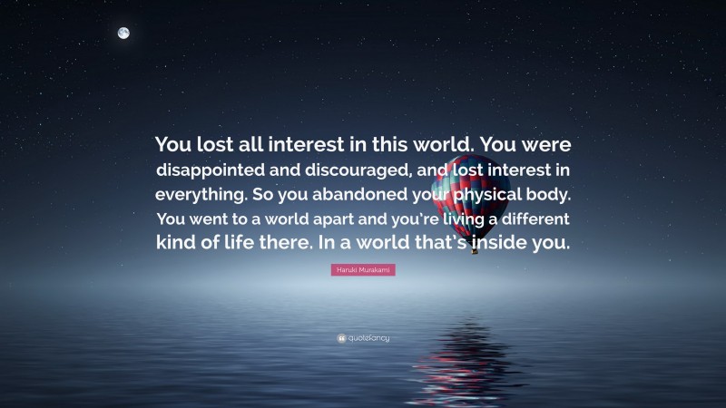 Haruki Murakami Quote: “You lost all interest in this world. You were disappointed and discouraged, and lost interest in everything. So you abandoned your physical body. You went to a world apart and you’re living a different kind of life there. In a world that’s inside you.”