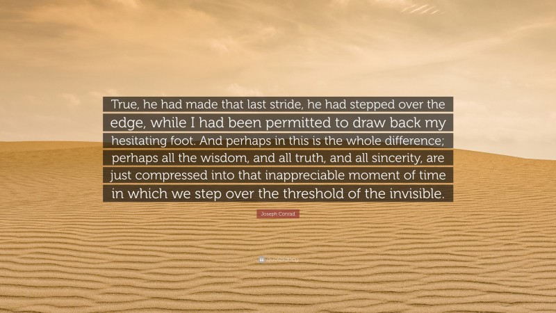 Joseph Conrad Quote: “True, he had made that last stride, he had stepped over the edge, while I had been permitted to draw back my hesitating foot. And perhaps in this is the whole difference; perhaps all the wisdom, and all truth, and all sincerity, are just compressed into that inappreciable moment of time in which we step over the threshold of the invisible.”