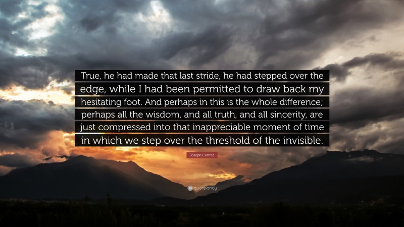 Joseph Conrad Quote: “True, he had made that last stride, he had stepped over the edge, while I had been permitted to draw back my hesitating foot. And perhaps in this is the whole difference; perhaps all the wisdom, and all truth, and all sincerity, are just compressed into that inappreciable moment of time in which we step over the threshold of the invisible.”