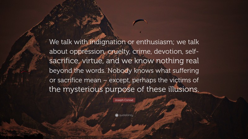 Joseph Conrad Quote: “We talk with indignation or enthusiasm; we talk about oppression, cruelty, crime, devotion, self-sacrifice, virtue, and we know nothing real beyond the words. Nobody knows what suffering or sacrifice mean – except, perhaps the victims of the mysterious purpose of these illusions.”