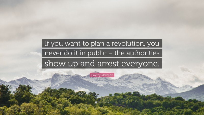 Evgeny Morozov Quote: “If you want to plan a revolution, you never do it in public – the authorities show up and arrest everyone.”