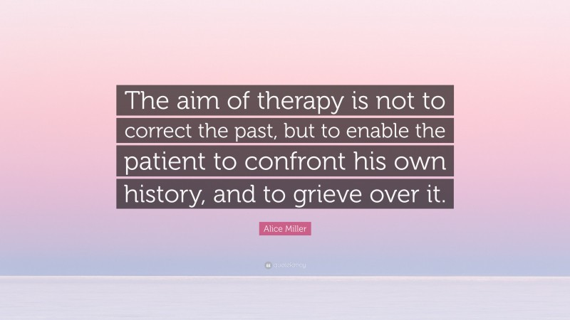Alice Miller Quote: “The aim of therapy is not to correct the past, but to enable the patient to confront his own history, and to grieve over it.”