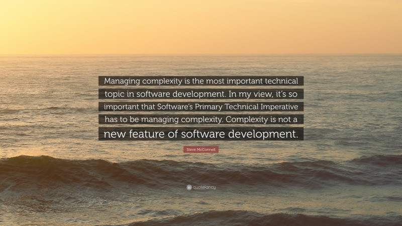 Steve McConnell Quote: “Managing complexity is the most important technical topic in software development. In my view, it’s so important that Software’s Primary Technical Imperative has to be managing complexity. Complexity is not a new feature of software development.”