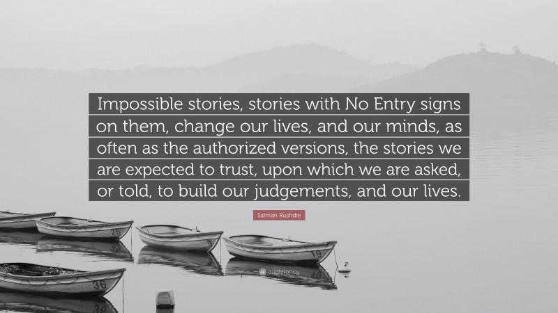 Salman Rushdie Quote: “Impossible stories, stories with No Entry signs on them, change our lives, and our minds, as often as the authorized versions, the stories we are expected to trust, upon which we are asked, or told, to build our judgements, and our lives.”