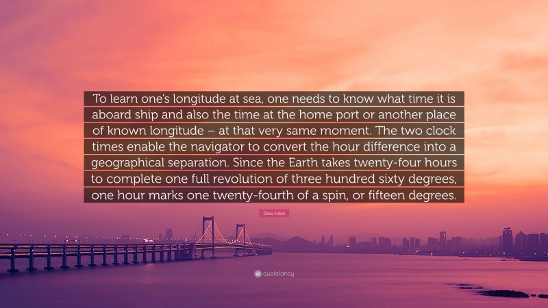 Dava Sobel Quote: “To learn one’s longitude at sea, one needs to know what time it is aboard ship and also the time at the home port or another place of known longitude – at that very same moment. The two clock times enable the navigator to convert the hour difference into a geographical separation. Since the Earth takes twenty-four hours to complete one full revolution of three hundred sixty degrees, one hour marks one twenty-fourth of a spin, or fifteen degrees.”