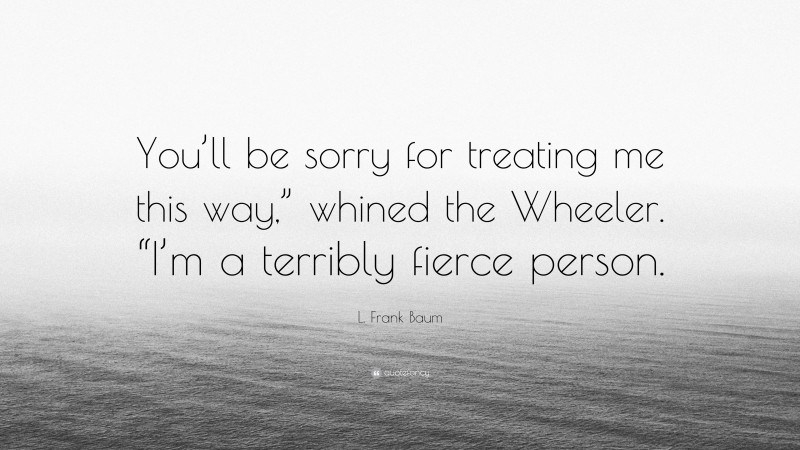 L. Frank Baum Quote: “You’ll be sorry for treating me this way,” whined the Wheeler. “I’m a terribly fierce person.”