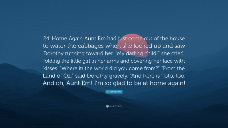 L. Frank Baum Quote: “24. Home Again Aunt Em had just come out of the house to water the cabbages when she looked up and saw Dorothy running toward her. “My darling child!” she cried, folding the little girl in her arms and covering her face with kisses. “Where in the world did you come from?” “From the Land of Oz,” said Dorothy gravely. “And here is Toto, too. And oh, Aunt Em! I’m so glad to be at home again!”