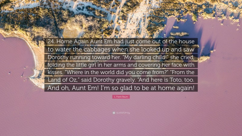 L. Frank Baum Quote: “24. Home Again Aunt Em had just come out of the house to water the cabbages when she looked up and saw Dorothy running toward her. “My darling child!” she cried, folding the little girl in her arms and covering her face with kisses. “Where in the world did you come from?” “From the Land of Oz,” said Dorothy gravely. “And here is Toto, too. And oh, Aunt Em! I’m so glad to be at home again!”