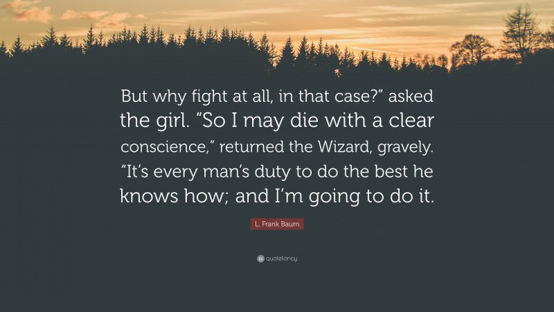 L. Frank Baum Quote: “But why fight at all, in that case?” asked the girl. “So I may die with a clear conscience,” returned the Wizard, gravely. “It’s every man’s duty to do the best he knows how; and I’m going to do it.”