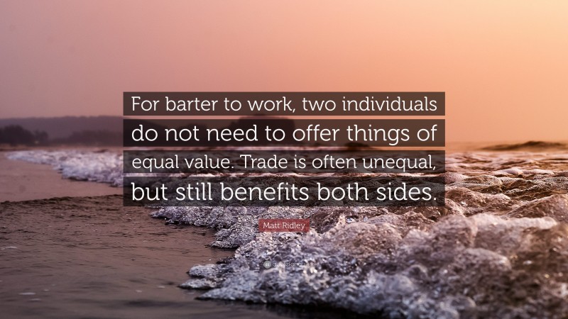 Matt Ridley Quote: “For barter to work, two individuals do not need to offer things of equal value. Trade is often unequal, but still benefits both sides.”