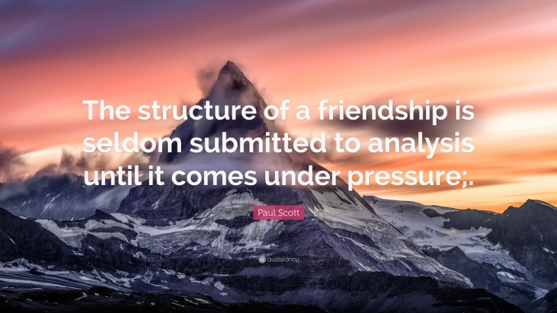 Paul Scott Quote: “The structure of a friendship is seldom submitted to analysis until it comes under pressure;.”