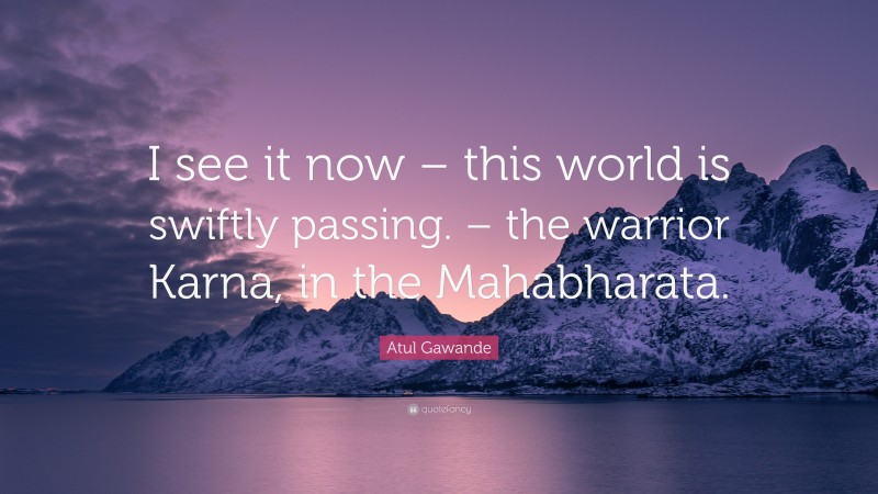 Atul Gawande Quote: “I see it now – this world is swiftly passing. – the warrior Karna, in the Mahabharata.”