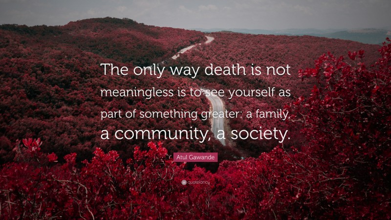 Atul Gawande Quote: “The only way death is not meaningless is to see yourself as part of something greater: a family, a community, a society.”