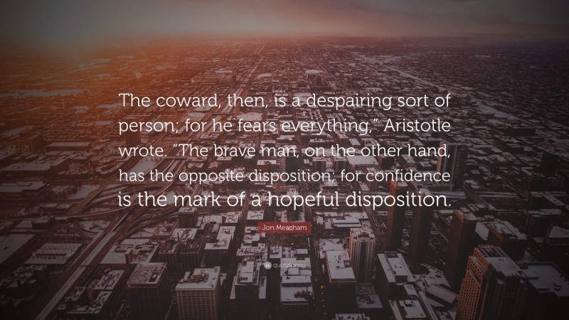 Jon Meacham Quote: “The coward, then, is a despairing sort of person; for he fears everything,” Aristotle wrote. “The brave man, on the other hand, has the opposite disposition; for confidence is the mark of a hopeful disposition.”