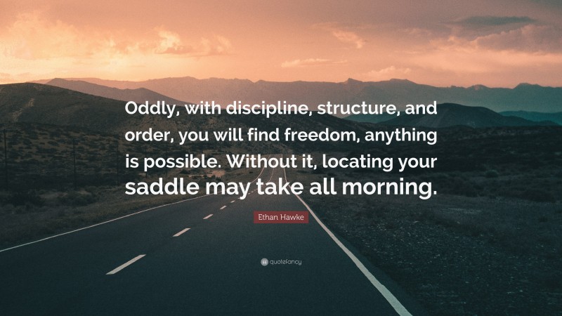 Ethan Hawke Quote: “Oddly, with discipline, structure, and order, you will find freedom, anything is possible. Without it, locating your saddle may take all morning.”