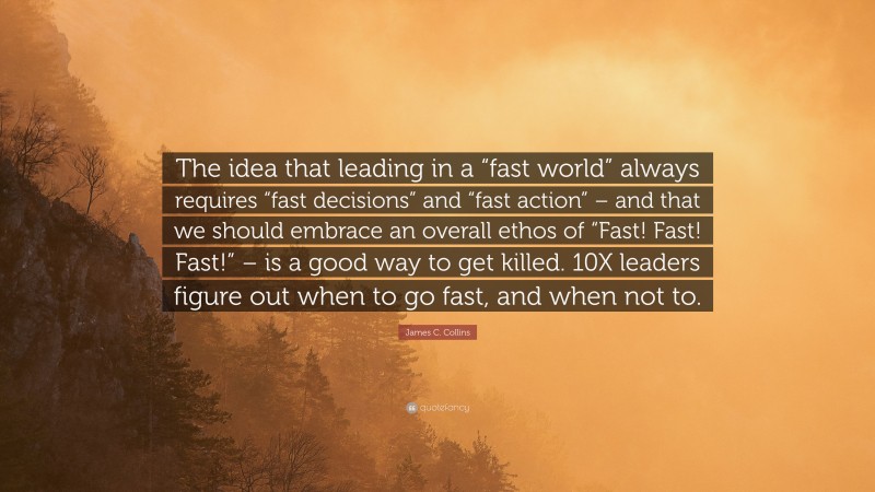 James C. Collins Quote: “The idea that leading in a “fast world” always requires “fast decisions” and “fast action” – and that we should embrace an overall ethos of “Fast! Fast! Fast!” – is a good way to get killed. 10X leaders figure out when to go fast, and when not to.”
