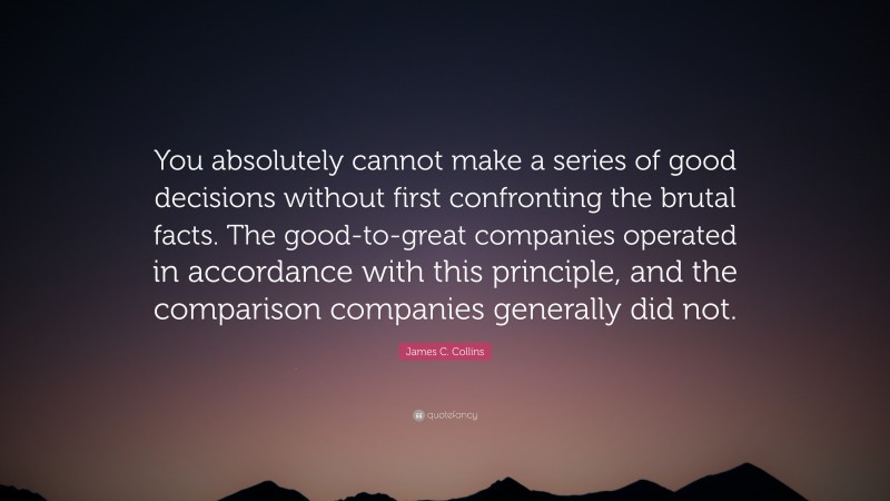 James C. Collins Quote: “You absolutely cannot make a series of good decisions without first confronting the brutal facts. The good-to-great companies operated in accordance with this principle, and the comparison companies generally did not.”
