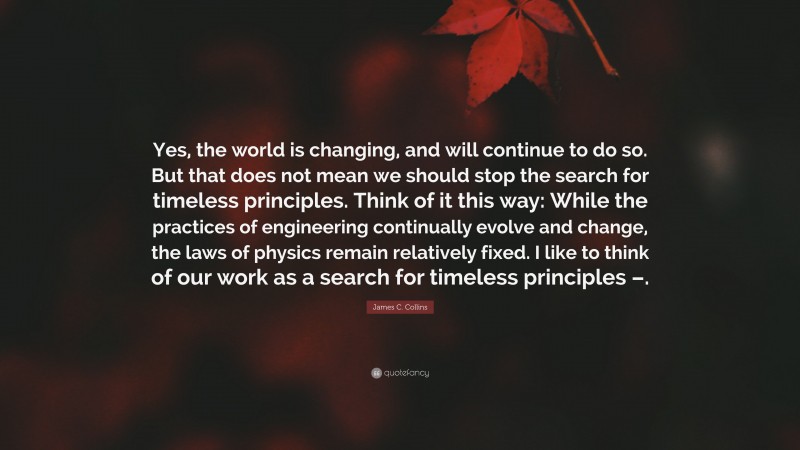 James C. Collins Quote: “Yes, the world is changing, and will continue to do so. But that does not mean we should stop the search for timeless principles. Think of it this way: While the practices of engineering continually evolve and change, the laws of physics remain relatively fixed. I like to think of our work as a search for timeless principles –.”