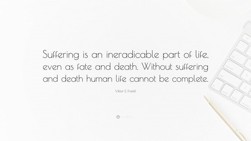 Viktor E. Frankl Quote: “Suffering is an ineradicable part of life, even as fate and death. Without suffering and death human life cannot be complete.”