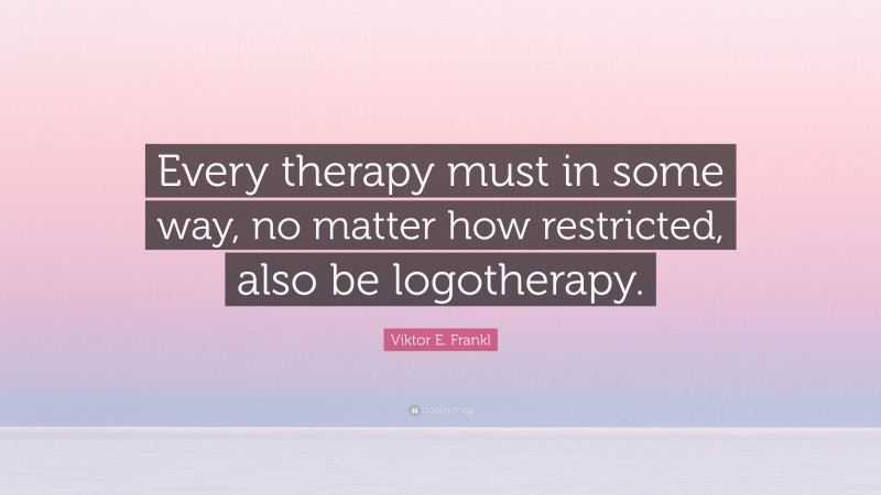 Viktor E. Frankl Quote: “Every therapy must in some way, no matter how restricted, also be logotherapy.”