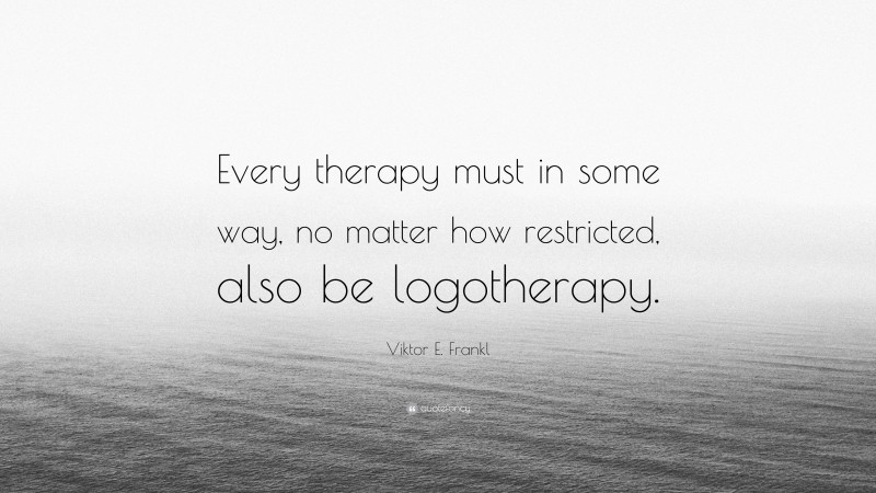 Viktor E. Frankl Quote: “Every therapy must in some way, no matter how restricted, also be logotherapy.”