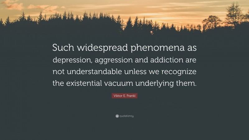 Viktor E. Frankl Quote: “Such widespread phenomena as depression, aggression and addiction are not understandable unless we recognize the existential vacuum underlying them.”