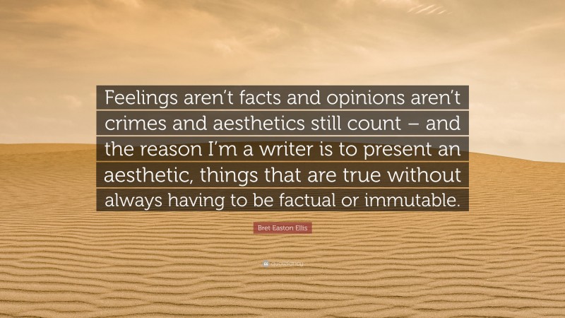 Bret Easton Ellis Quote: “Feelings aren’t facts and opinions aren’t crimes and aesthetics still count – and the reason I’m a writer is to present an aesthetic, things that are true without always having to be factual or immutable.”