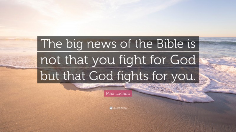 Max Lucado Quote: “The big news of the Bible is not that you fight for God but that God fights for you.”