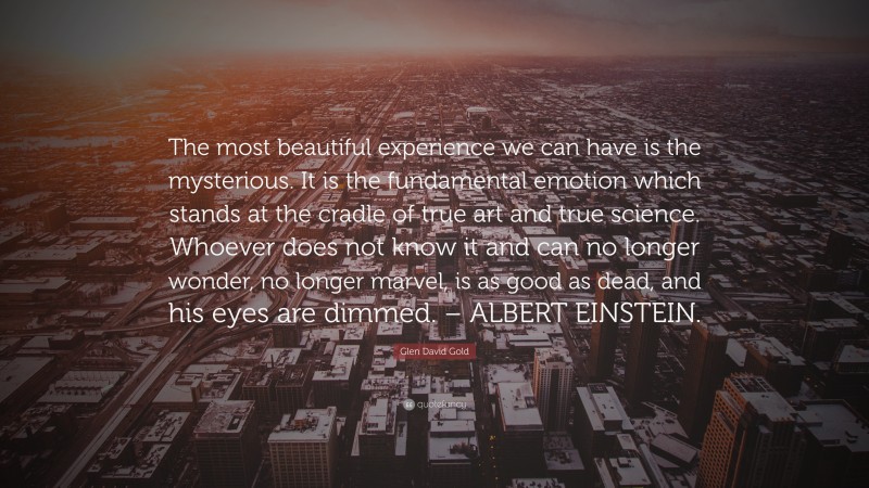 Glen David Gold Quote: “The most beautiful experience we can have is the mysterious. It is the fundamental emotion which stands at the cradle of true art and true science. Whoever does not know it and can no longer wonder, no longer marvel, is as good as dead, and his eyes are dimmed. – ALBERT EINSTEIN.”