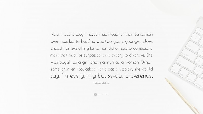 Michael Chabon Quote: “Naomi was a tough kid, so much tougher than Landsman ever needed to be. She was two years younger, close enough for everything Landsman did or said to constitute a mark that must be surpassed or a theory to disprove. She was boyish as a girl and mannish as a woman. When some drunken fool asked if she was a lesbian, she would say, “In everything but sexual preference.”