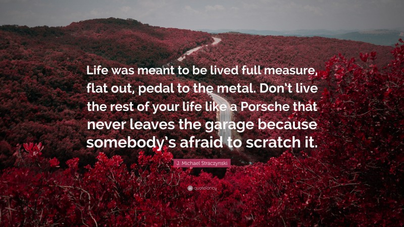 J. Michael Straczynski Quote: “Life was meant to be lived full measure, flat out, pedal to the metal. Don’t live the rest of your life like a Porsche that never leaves the garage because somebody’s afraid to scratch it.”