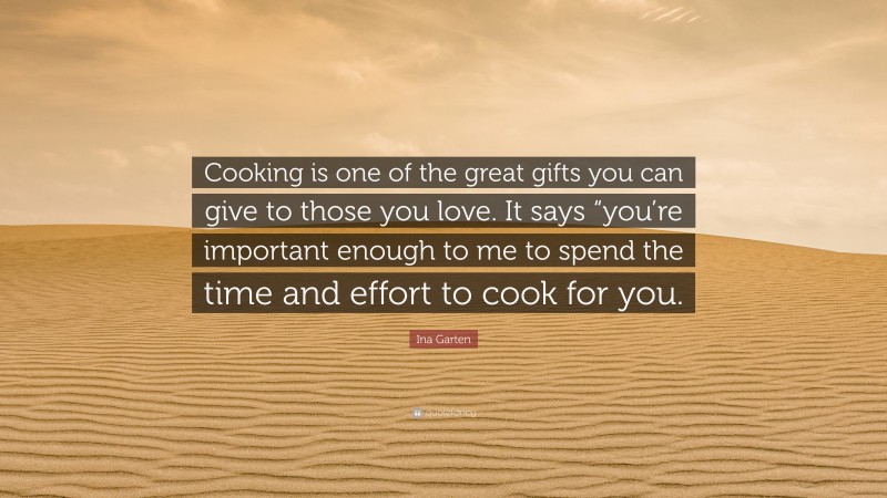 Ina Garten Quote: “Cooking is one of the great gifts you can give to those you love. It says “you’re important enough to me to spend the time and effort to cook for you.”