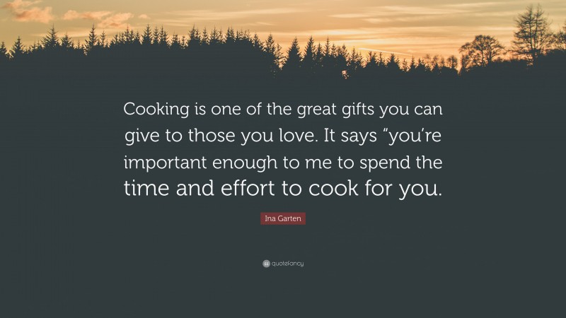 Ina Garten Quote: “Cooking is one of the great gifts you can give to those you love. It says “you’re important enough to me to spend the time and effort to cook for you.”
