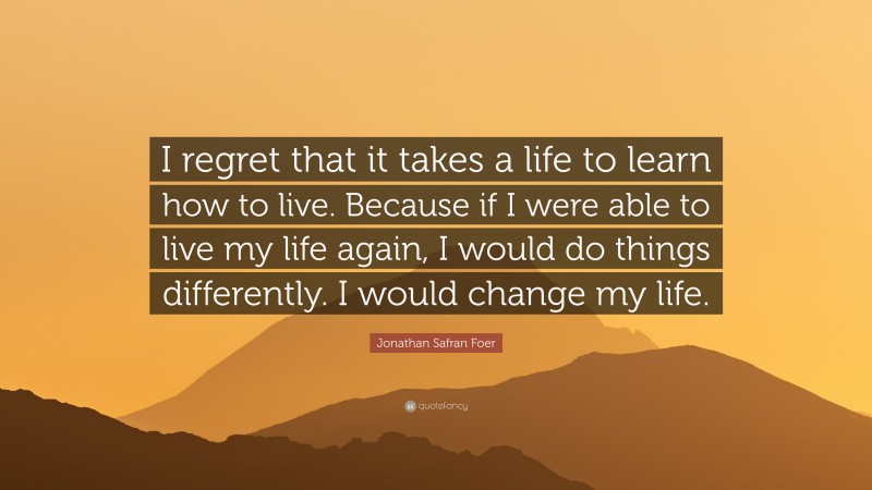 Jonathan Safran Foer Quote: “I regret that it takes a life to learn how to live. Because if I were able to live my life again, I would do things differently. I would change my life.”