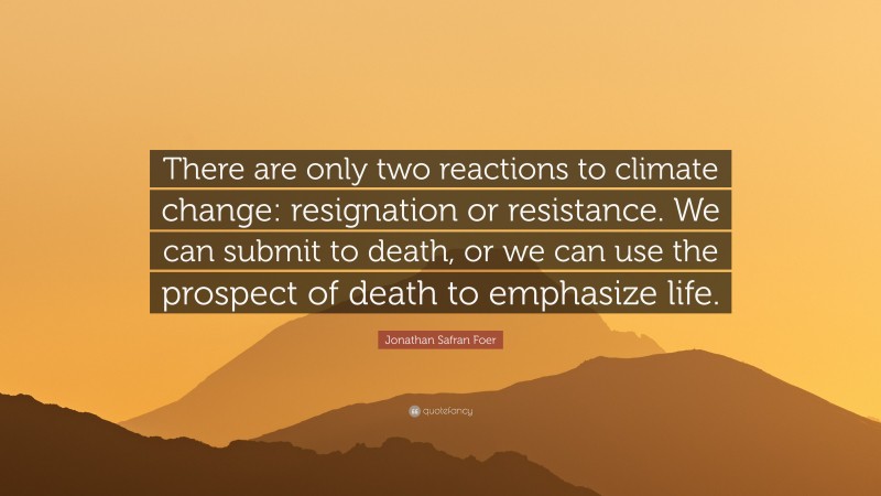 Jonathan Safran Foer Quote: “There are only two reactions to climate change: resignation or resistance. We can submit to death, or we can use the prospect of death to emphasize life.”