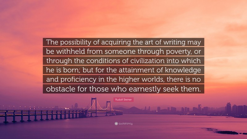 Rudolf Steiner Quote: “The possibility of acquiring the art of writing may be withheld from someone through poverty, or through the conditions of civilization into which he is born; but for the attainment of knowledge and proficiency in the higher worlds, there is no obstacle for those who earnestly seek them.”