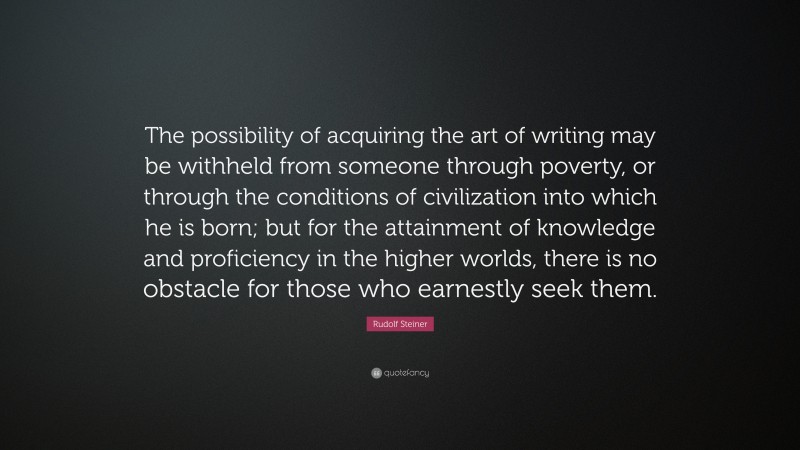 Rudolf Steiner Quote: “The possibility of acquiring the art of writing may be withheld from someone through poverty, or through the conditions of civilization into which he is born; but for the attainment of knowledge and proficiency in the higher worlds, there is no obstacle for those who earnestly seek them.”