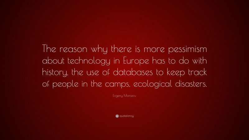 Evgeny Morozov Quote: “The reason why there is more pessimism about technology in Europe has to do with history, the use of databases to keep track of people in the camps, ecological disasters.”