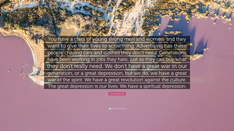 Chuck Palahniuk Quote: “You have a class of young strong men and women, and they want to give their lives to something. Advertising has these people chasing cars and clothes they don’t need. Generations have been working in jobs they hate, just so they can buy what they don’t really need. We don’t have a great war in our generation, or a great depression, but we do, we have a great war of the spirit. We have a great revolution against the culture. The great depression is our lives. We have a spiritual depression.”