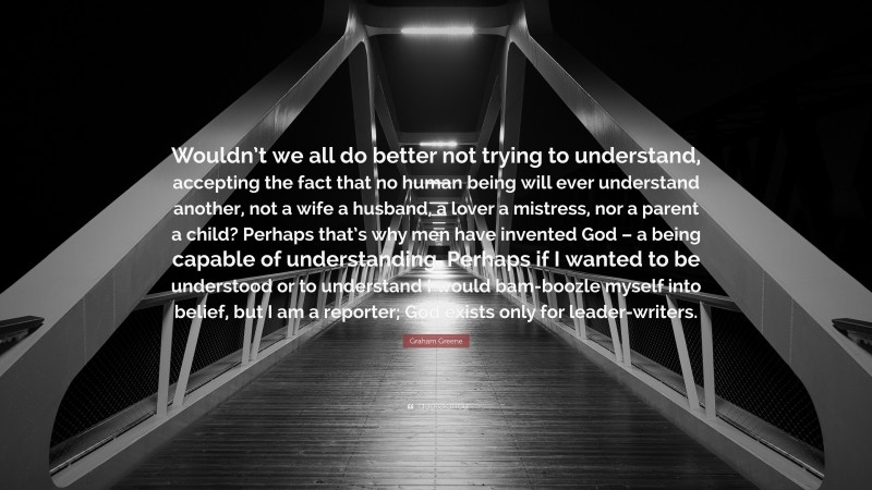 Graham Greene Quote: “Wouldn’t we all do better not trying to understand, accepting the fact that no human being will ever understand another, not a wife a husband, a lover a mistress, nor a parent a child? Perhaps that’s why men have invented God – a being capable of understanding. Perhaps if I wanted to be understood or to understand I would bam-boozle myself into belief, but I am a reporter; God exists only for leader-writers.”
