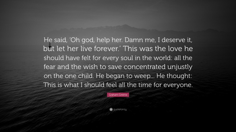 Graham Greene Quote: “He said, ‘Oh god, help her. Damn me, I deserve it, but let her live forever.’ This was the love he should have felt for every soul in the world: all the fear and the wish to save concentrated unjustly on the one child. He began to weep... He thought: This is what I should feel all the time for everyone.”