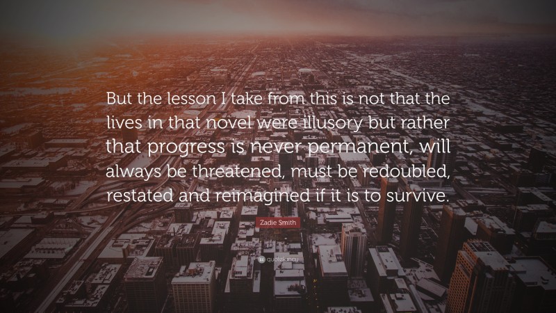 Zadie Smith Quote: “But the lesson I take from this is not that the lives in that novel were illusory but rather that progress is never permanent, will always be threatened, must be redoubled, restated and reimagined if it is to survive.”