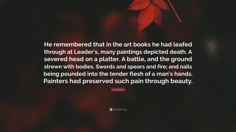 Lois Lowry Quote: “He remembered that in the art books he had leafed through at Leader’s, many paintings depicted death. A severed head on a platter. A battle, and the ground strewn with bodies. Swords and spears and fire; and nails being pounded into the tender flesh of a man’s hands. Painters had preserved such pain through beauty.”
