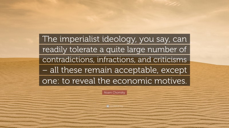 Noam Chomsky Quote: “The imperialist ideology, you say, can readily tolerate a quite large number of contradictions, infractions, and criticisms – all these remain acceptable, except one: to reveal the economic motives.”