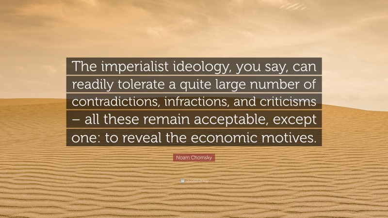 Noam Chomsky Quote: “The imperialist ideology, you say, can readily tolerate a quite large number of contradictions, infractions, and criticisms – all these remain acceptable, except one: to reveal the economic motives.”