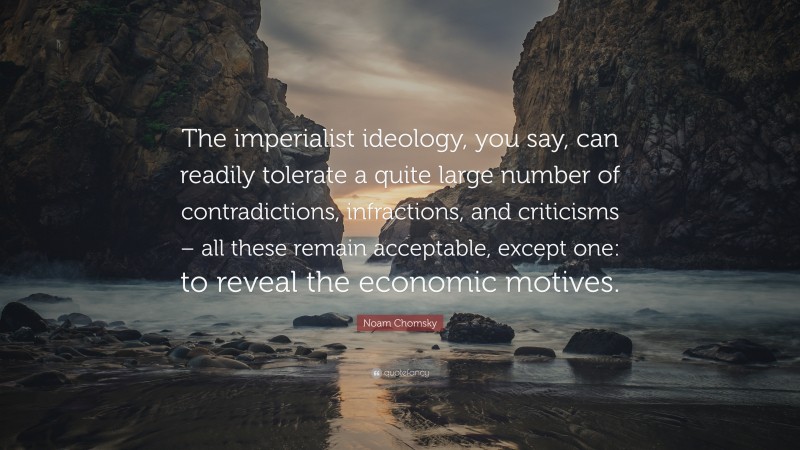Noam Chomsky Quote: “The imperialist ideology, you say, can readily tolerate a quite large number of contradictions, infractions, and criticisms – all these remain acceptable, except one: to reveal the economic motives.”