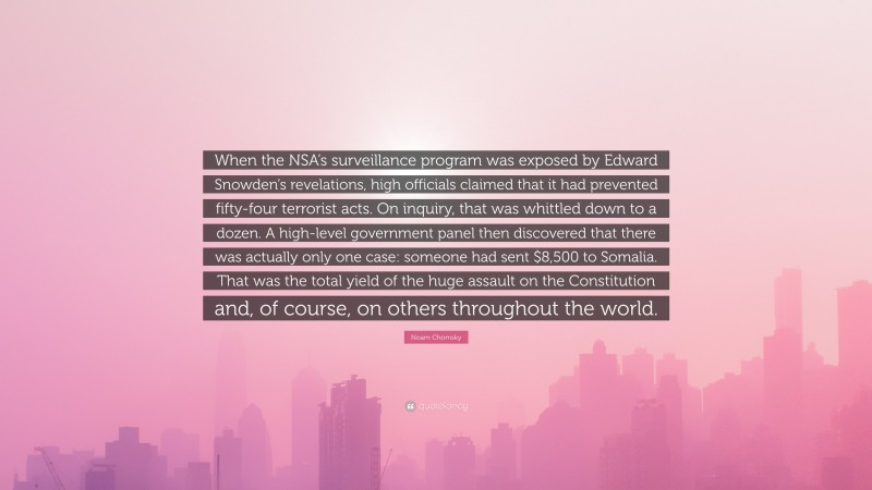 Noam Chomsky Quote: “When the NSA’s surveillance program was exposed by Edward Snowden’s revelations, high officials claimed that it had prevented fifty-four terrorist acts. On inquiry, that was whittled down to a dozen. A high-level government panel then discovered that there was actually only one case: someone had sent $8,500 to Somalia. That was the total yield of the huge assault on the Constitution and, of course, on others throughout the world.”