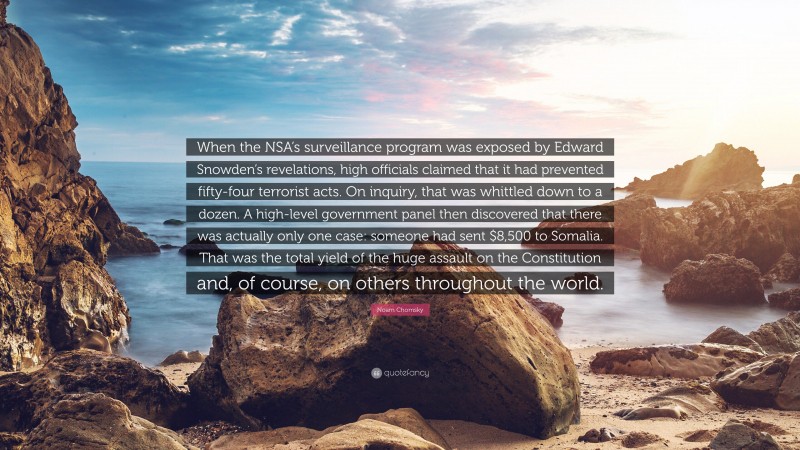 Noam Chomsky Quote: “When the NSA’s surveillance program was exposed by Edward Snowden’s revelations, high officials claimed that it had prevented fifty-four terrorist acts. On inquiry, that was whittled down to a dozen. A high-level government panel then discovered that there was actually only one case: someone had sent $8,500 to Somalia. That was the total yield of the huge assault on the Constitution and, of course, on others throughout the world.”
